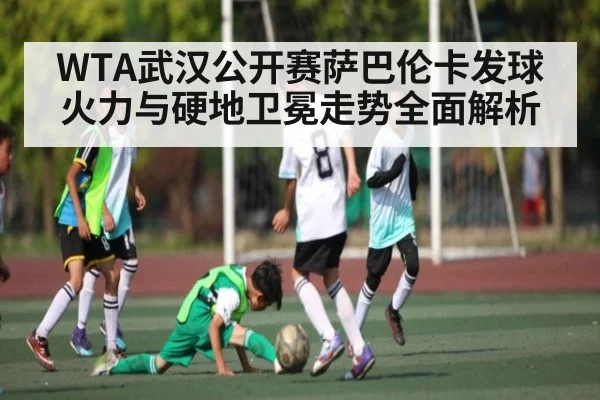 WTA武汉公开赛萨巴伦卡发球火力与硬地卫冕走势全面解析（mk sports）