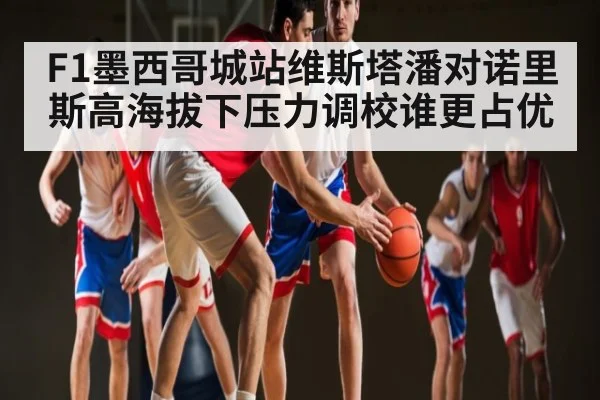 F1墨西哥城站维斯塔潘对诺里斯高海拔下压力调校谁更占优
