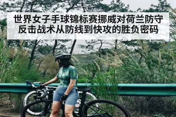 世界女子手球锦标赛挪威对荷兰防守反击战术从防线到快攻的胜负密码