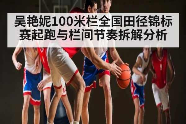 吴艳妮100米栏全国田径锦标赛起跑与栏间节奏拆解分析（mk sports）
